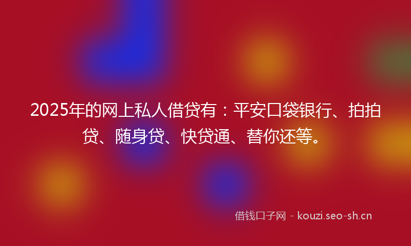 2025年的网上私人借贷有：平安口袋银行、拍拍贷、随身贷、快贷通、替你还等。