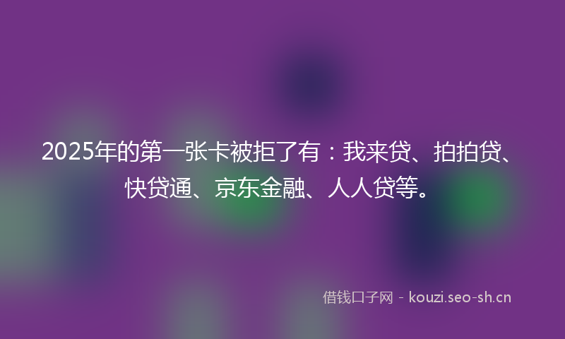 2025年的第一张卡被拒了有：我来贷、拍拍贷、快贷通、京东金融、人人贷等。