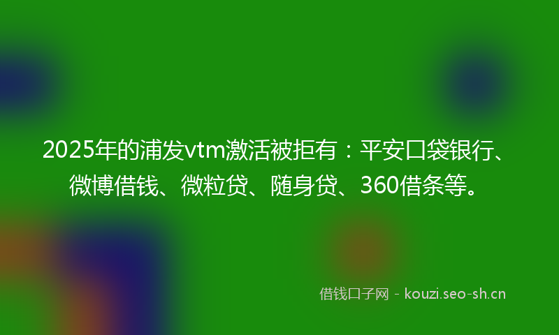 2025年的浦发vtm激活被拒有：平安口袋银行、微博借钱、微粒贷、随身贷、360借条等。