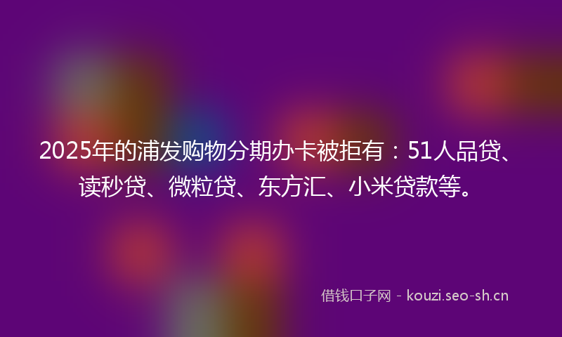 2025年的浦发购物分期办卡被拒有：51人品贷、读秒贷、微粒贷、东方汇、小米贷款等。