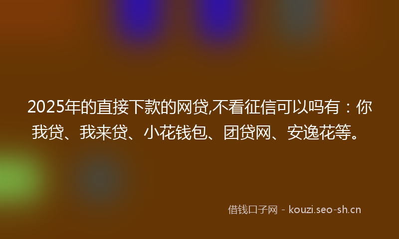 2025年的直接下款的网贷,不看征信可以吗有：你我贷、我来贷、小花钱包、团贷网、安逸花等。