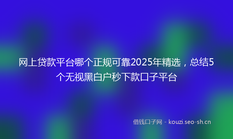 网上贷款平台哪个正规可靠2025年精选，总结5个无视黑白户秒下款口子平台