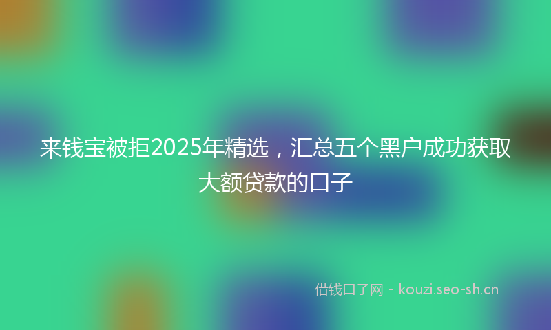 来钱宝被拒2025年精选，汇总五个黑户成功获取大额贷款的口子