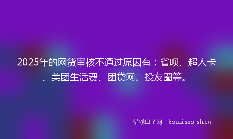 2025年的网货审核不通过原因有：省呗、超人卡、美团生活费、团贷网、投友圈等。