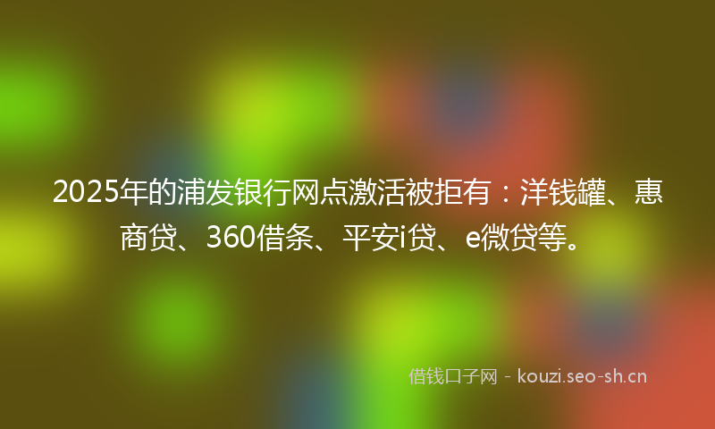 2025年的浦发银行网点激活被拒有：洋钱罐、惠商贷、360借条、平安i贷、e微贷等。