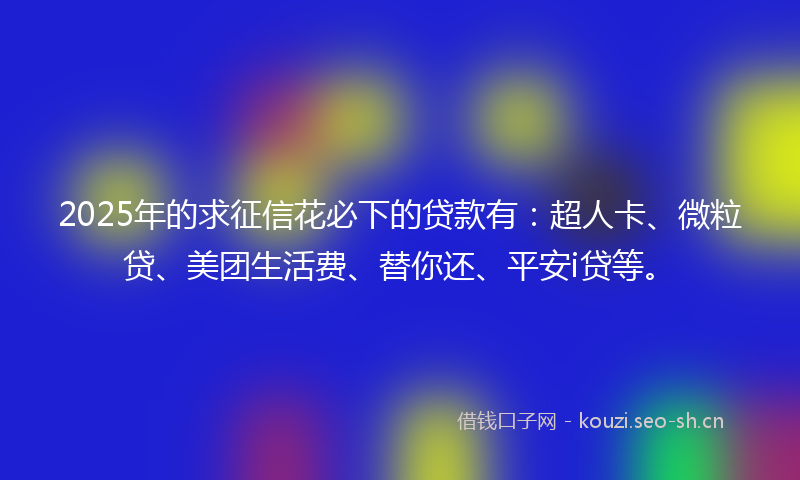2025年的求征信花必下的贷款有：超人卡、微粒贷、美团生活费、替你还、平安i贷等。