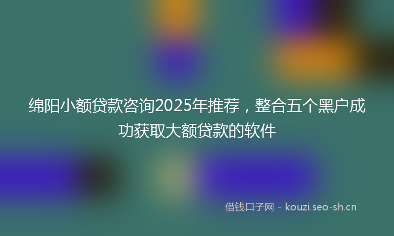 绵阳小额贷款咨询2025年推荐，整合五个黑户成功获取大额贷款的软件