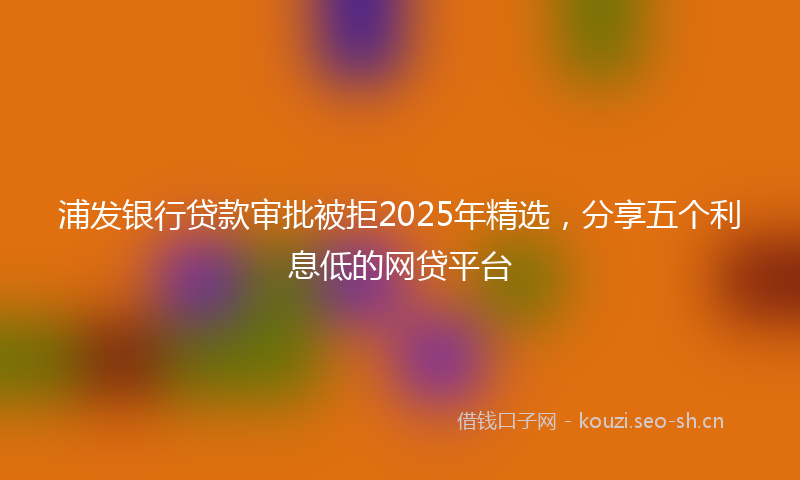 浦发银行贷款审批被拒2025年精选，分享五个利息低的网贷平台
