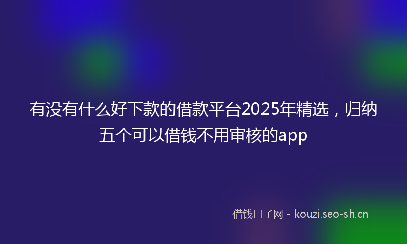 有没有什么好下款的借款平台2025年精选，归纳五个可以借钱不用审核的app