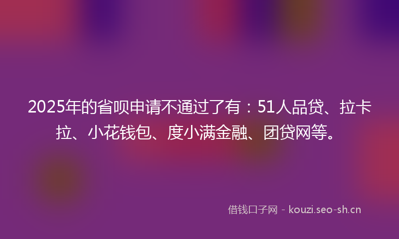 2025年的省呗申请不通过了有：51人品贷、拉卡拉、小花钱包、度小满金融、团贷网等。