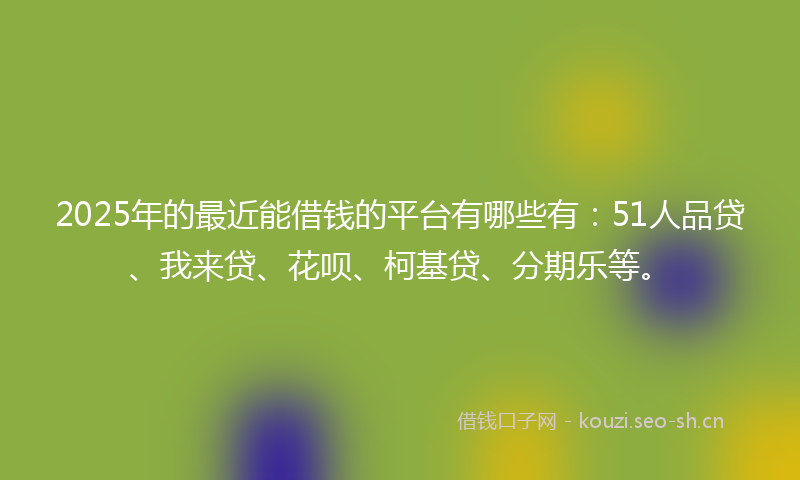 2025年的最近能借钱的平台有哪些有：51人品贷、我来贷、花呗、柯基贷、分期乐等。