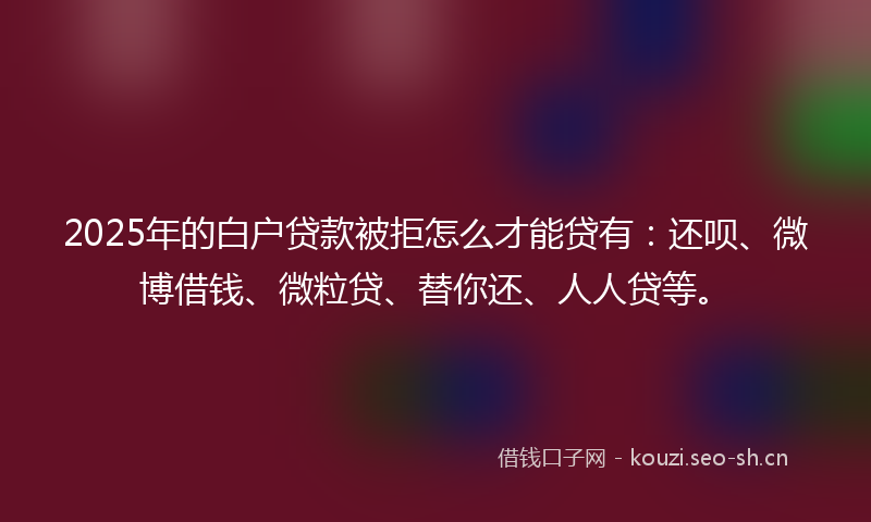 2025年的白户贷款被拒怎么才能贷有：还呗、微博借钱、微粒贷、替你还、人人贷等。