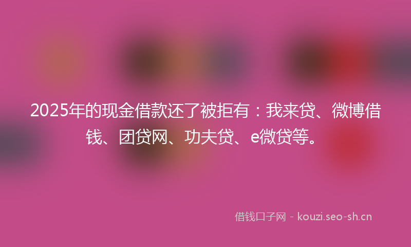 2025年的现金借款还了被拒有：我来贷、微博借钱、团贷网、功夫贷、e微贷等。