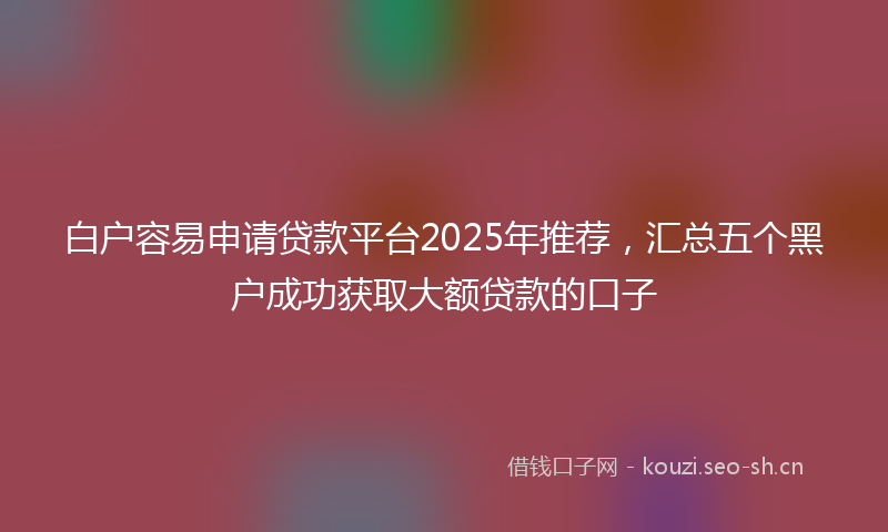白户容易申请贷款平台2025年推荐，汇总五个黑户成功获取大额贷款的口子