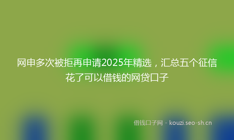网申多次被拒再申请2025年精选，汇总五个征信花了可以借钱的网贷口子