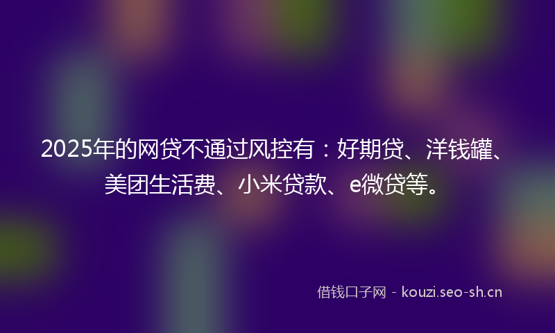 2025年的网贷不通过风控有：好期贷、洋钱罐、美团生活费、小米贷款、e微贷等。