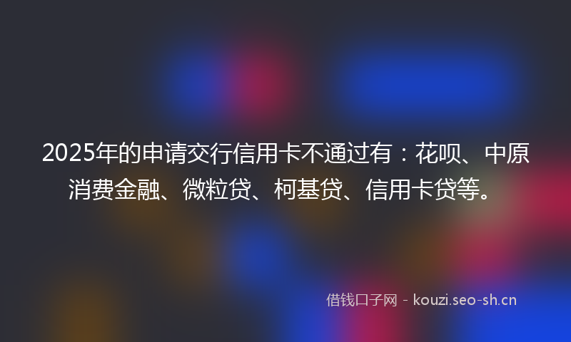 2025年的申请交行信用卡不通过有：花呗、中原消费金融、微粒贷、柯基贷、信用卡贷等。