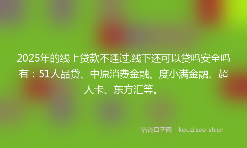 2025年的线上贷款不通过,线下还可以贷吗安全吗有：51人品贷、中原消费金融、度小满金融、超人卡、东方汇等。