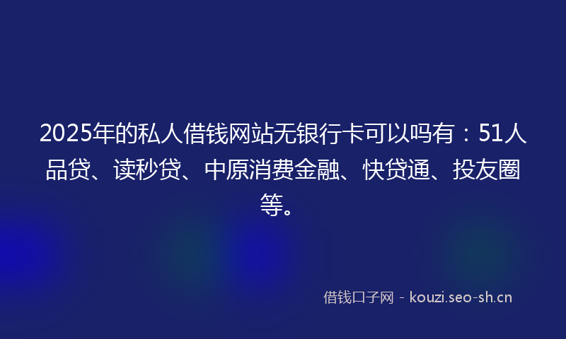 2025年的私人借钱网站无银行卡可以吗有：51人品贷、读秒贷、中原消费金融、快贷通、投友圈等。