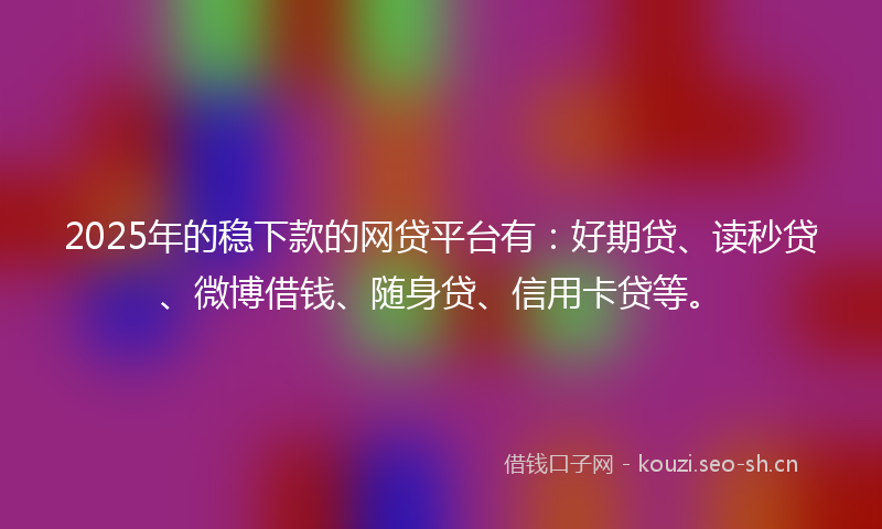 2025年的稳下款的网贷平台有：好期贷、读秒贷、微博借钱、随身贷、信用卡贷等。