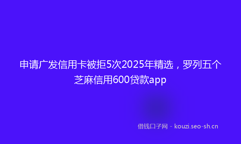 申请广发信用卡被拒5次2025年精选，罗列五个芝麻信用600贷款app