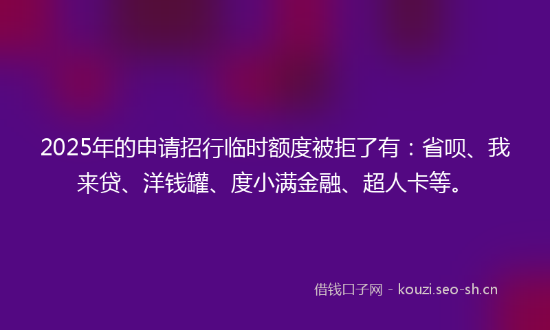 2025年的申请招行临时额度被拒了有：省呗、我来贷、洋钱罐、度小满金融、超人卡等。