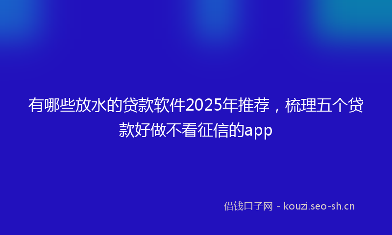 有哪些放水的贷款软件2025年推荐，梳理五个贷款好做不看征信的app