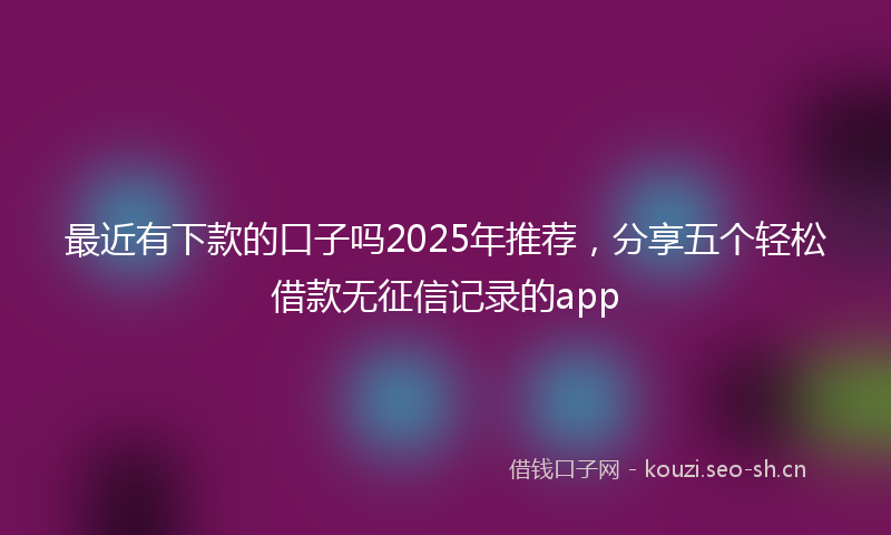 最近有下款的口子吗2025年推荐，分享五个轻松借款无征信记录的app