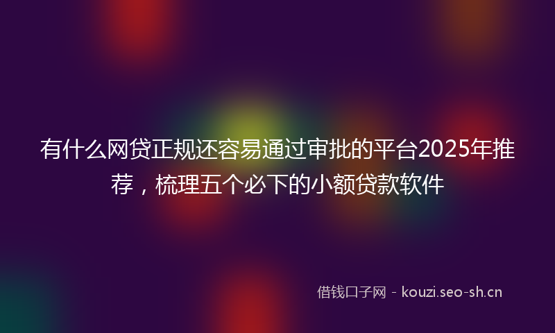 有什么网贷正规还容易通过审批的平台2025年推荐，梳理五个必下的小额贷款软件