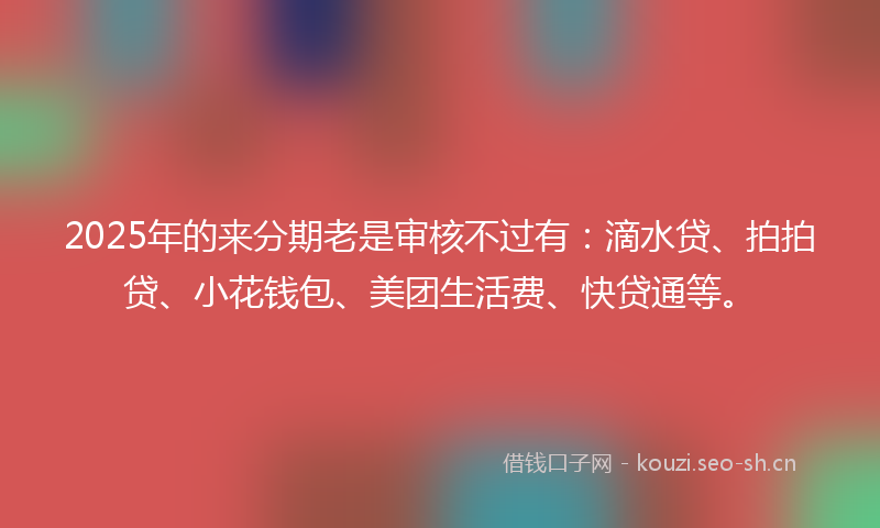 2025年的来分期老是审核不过有：滴水贷、拍拍贷、小花钱包、美团生活费、快贷通等。