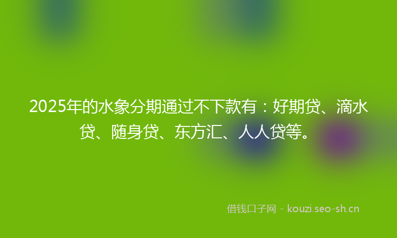 2025年的水象分期通过不下款有：好期贷、滴水贷、随身贷、东方汇、人人贷等。