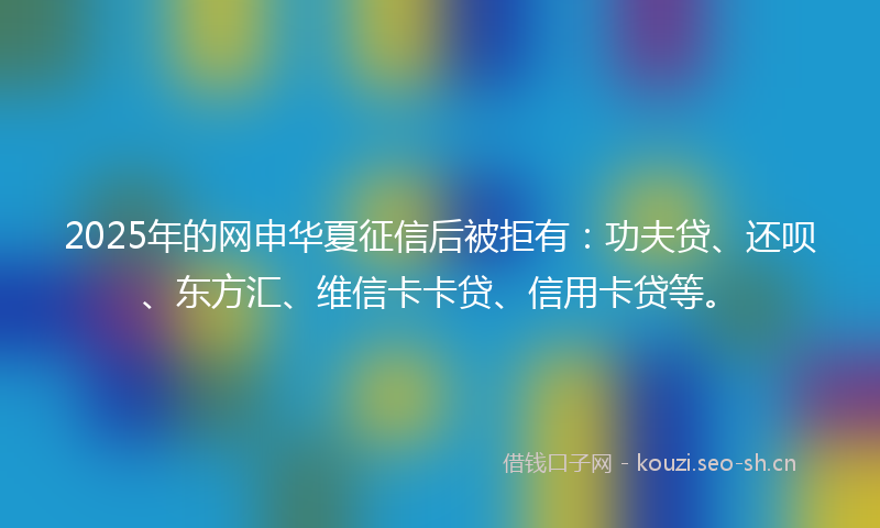2025年的网申华夏征信后被拒有：功夫贷、还呗、东方汇、维信卡卡贷、信用卡贷等。