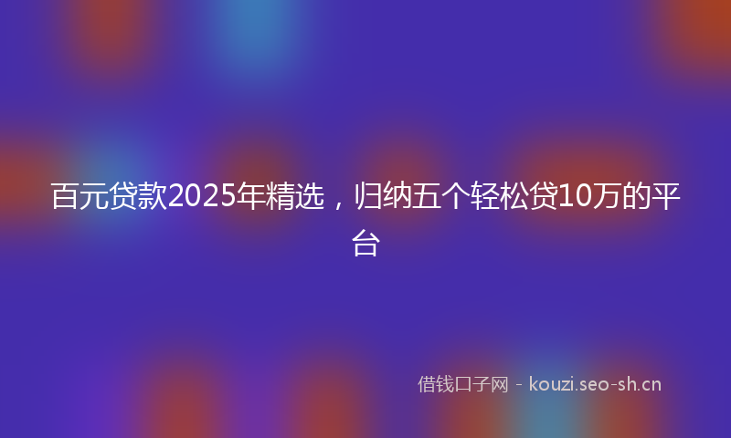 百元贷款2025年精选，归纳五个轻松贷10万的平台