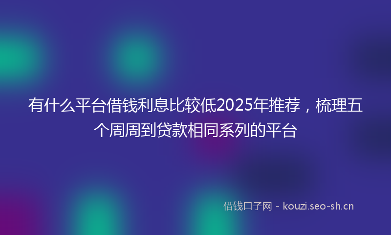 有什么平台借钱利息比较低2025年推荐，梳理五个周周到贷款相同系列的平台