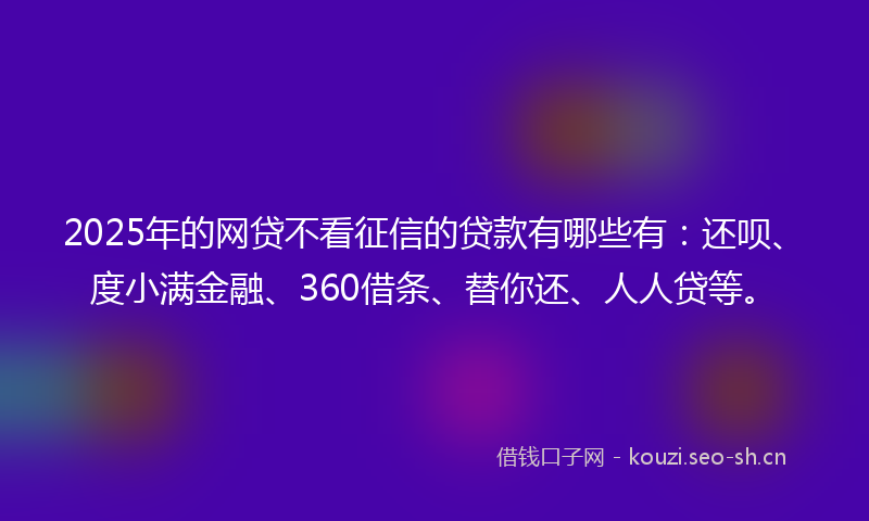 2025年的网贷不看征信的贷款有哪些有：还呗、度小满金融、360借条、替你还、人人贷等。