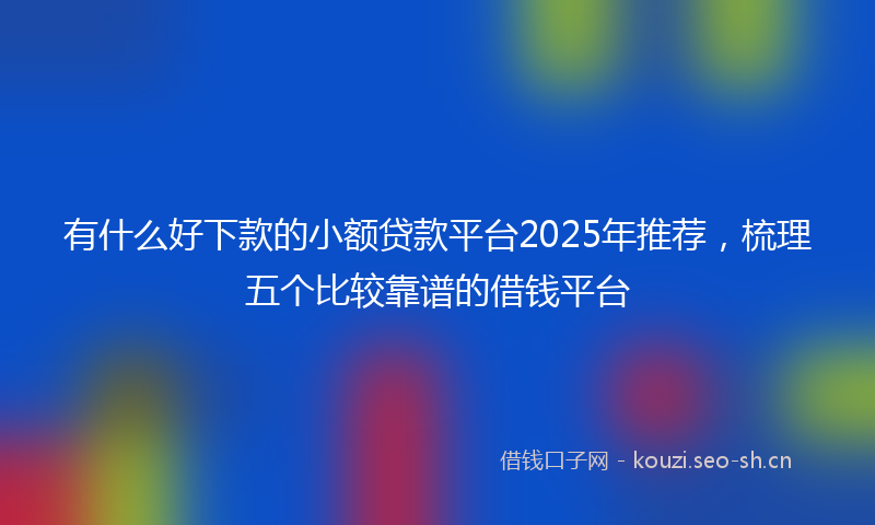 有什么好下款的小额贷款平台2025年推荐，梳理五个比较靠谱的借钱平台
