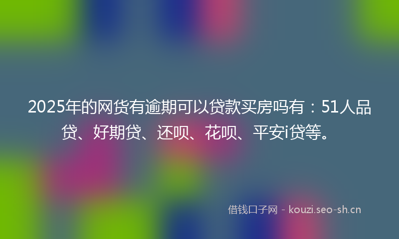 2025年的网货有逾期可以贷款买房吗有：51人品贷、好期贷、还呗、花呗、平安i贷等。