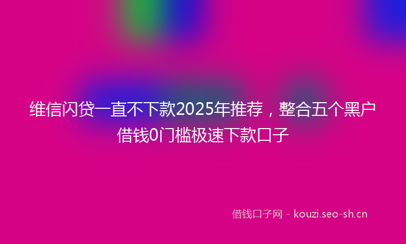 维信闪贷一直不下款2025年推荐，整合五个黑户借钱0门槛极速下款口子