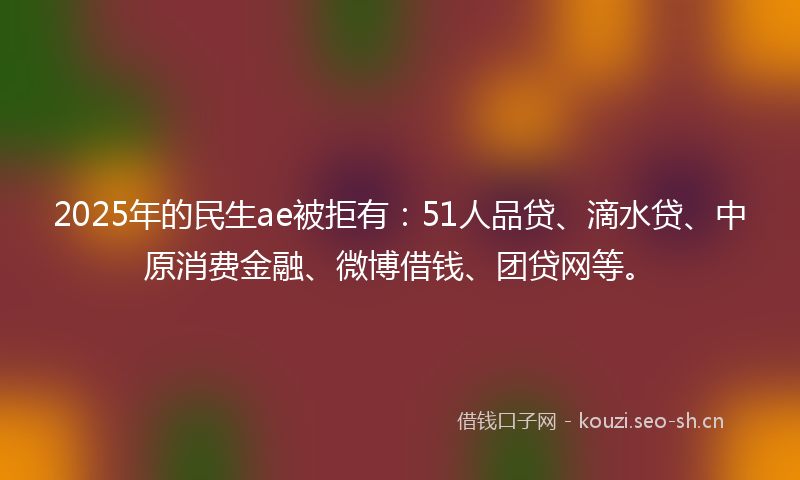 2025年的民生ae被拒有：51人品贷、滴水贷、中原消费金融、微博借钱、团贷网等。