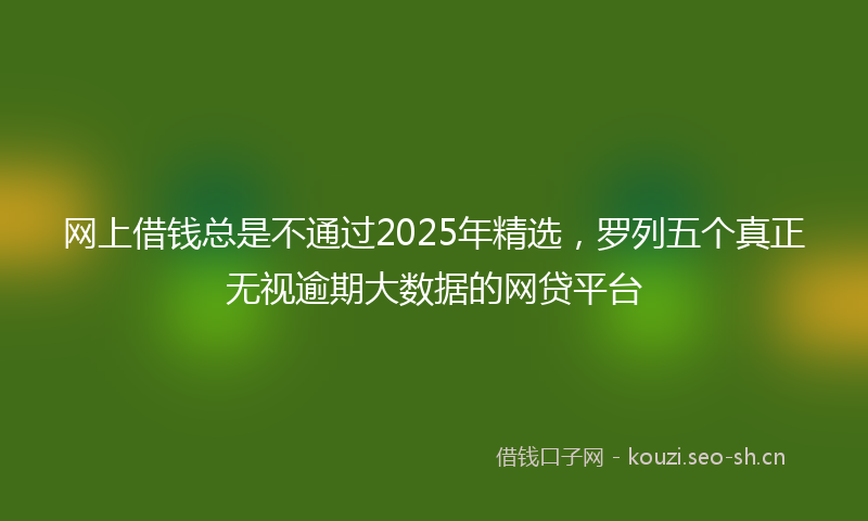 网上借钱总是不通过2025年精选，罗列五个真正无视逾期大数据的网贷平台