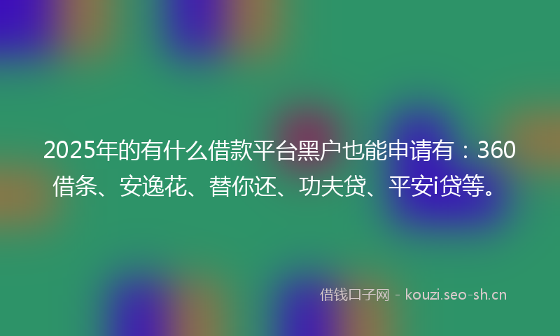 2025年的有什么借款平台黑户也能申请有:360借条、安逸花、替你还、功夫贷、平安i贷等。