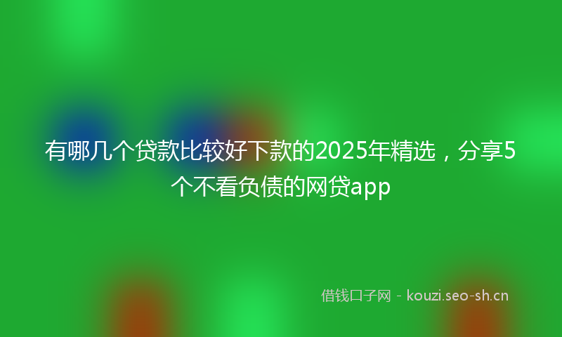 有哪几个贷款比较好下款的2025年精选，分享5个不看负债的网贷app