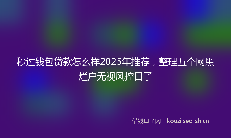 秒过钱包贷款怎么样2025年推荐，整理五个网黑烂户无视风控口子