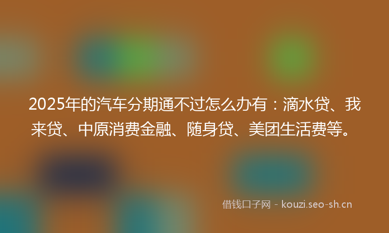 2025年的汽车分期通不过怎么办有：滴水贷、我来贷、中原消费金融、随身贷、美团生活费等。