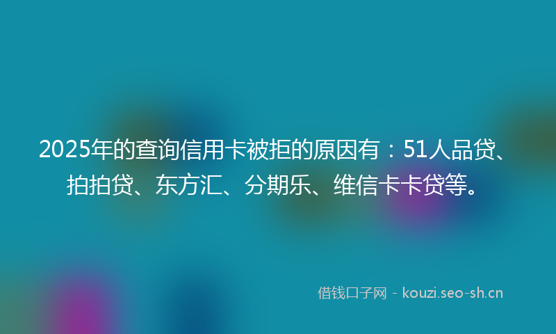2025年的查询信用卡被拒的原因有：51人品贷、拍拍贷、东方汇、分期乐、维信卡卡贷等。