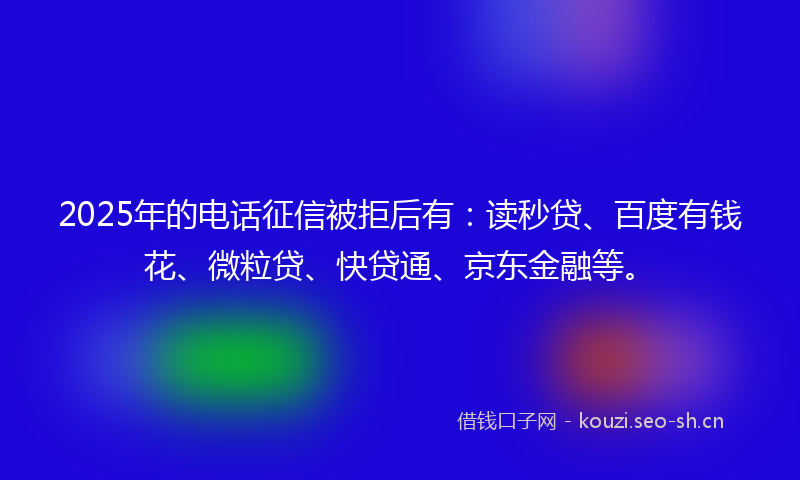 2025年的电话征信被拒后有：读秒贷、百度有钱花、微粒贷、快贷通、京东金融等。
