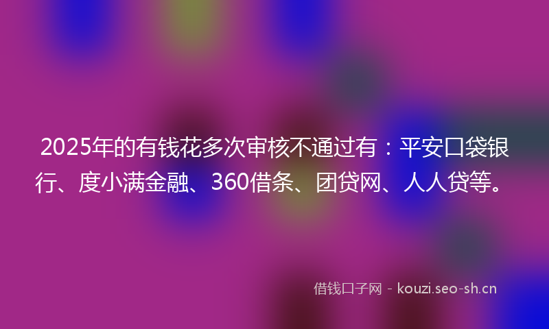 2025年的有钱花多次审核不通过有：平安口袋银行、度小满金融、360借条、团贷网、人人贷等。