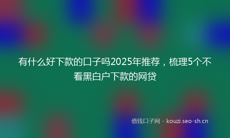 有什么好下款的口子吗2025年推荐，梳理5个不看黑白户下款的网贷