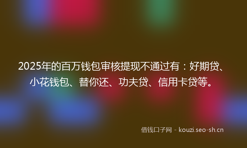 2025年的百万钱包审核提现不通过有：好期贷、小花钱包、替你还、功夫贷、信用卡贷等。