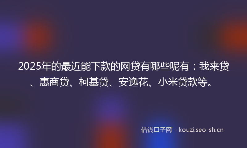 2025年的最近能下款的网贷有哪些呢有：我来贷、惠商贷、柯基贷、安逸花、小米贷款等。